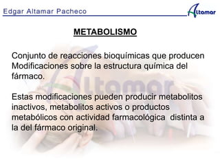 METABOLISMO
Conjunto de reacciones bioquímicas que producen
Modificaciones sobre la estructura química del
fármaco.
Estas modificaciones pueden producir metabolitos
inactivos, metabolitos activos o productos
metabólicos con actividad farmacológica distinta a
la del fármaco original.
 
