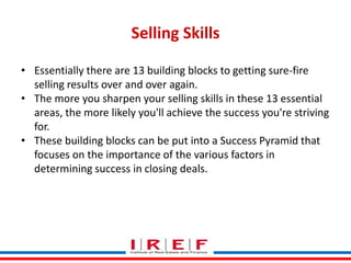 Selling Skills
• Essentially there are 13 building blocks to getting sure-fire
selling results over and over again.
• The more you sharpen your selling skills in these 13 essential
areas, the more likely you'll achieve the success you're striving
for.
• These building blocks can be put into a Success Pyramid that
focuses on the importance of the various factors in
determining success in closing deals.
Trainings by Vidya Bhagwat

 