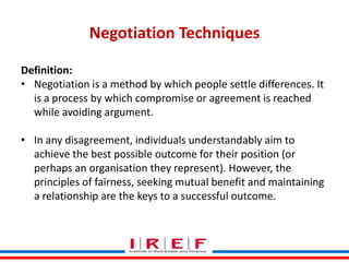 Negotiation Techniques
Definition:
• Negotiation is a method by which people settle differences. It
is a process by which compromise or agreement is reached
while avoiding argument.
• In any disagreement, individuals understandably aim to
achieve the best possible outcome for their position (or
perhaps an organisation they represent). However, the
principles of fairness, seeking mutual benefit and maintaining
a relationship are the keys to a successful outcome.
Trainings by Vidya Bhagwat

 