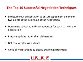 The Top 10 Successful Negotiation Techniques
• Structure your presentation to ensure agreement on one or
two points at the beginning of the negotiation
• Determine paybacks and consequences for each party in the
negotiation
• Prepare options rather than ultimatums
• Get comfortable with silence
Trainings by Vidya Bhagwat

• Close all negotiations by clearly outlining agreement

 