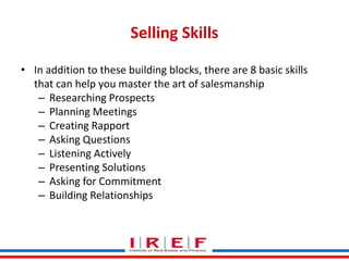 Selling Skills 
• In addition to these building blocks, there are 8 basic skills 
that can help you master the art of salesmanship 
– Researching Prospects 
– Planning Meetings 
– Creating Rapport 
– Asking Questions 
– Listening Actively 
– Presenting Solutions 
– Asking for Commitment 
– Building Relationships 
Trainings by Vidya Bhagwat 
 