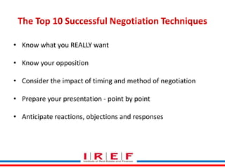 The Top 10 Successful Negotiation Techniques 
• Know what you REALLY want 
• Know your opposition 
• Consider the impact of timing and method of negotiation 
• Prepare your presentation - point by point 
• Anticipate reactions, objections and responses 
Trainings by Vidya Bhagwat 
 
