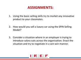 ASSIGNMENTS: 
1. Using the basic selling skills try to market any innovative 
product to your classmates. 
2. How would you sell a luxury car using the SPIN Selling 
Trainings by Vidya Bhagwat 
Model? 
3. Consider a situation where in an employer is trying to 
introduce salary cuts across the organisation. Enact the 
situation and try to negotiate in a win-win manner. 
 