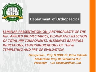 SEMINAR PRESENTATION ON: ARTHROPLASTY OF THE
HIP: APPLIED BIOMECHANICS, DESIGN AND SELECTION
OF TOTAL HIP COMPONENTS, ALTERNATE BARRINGS
INDICATIONS, CONTRAINDICATIONS OF THR &
TEMPLETING AND PRE-OP EVALUATION.
Chairperson: Prof. & HOD: Dr. Kiran Kalaiah
Moderator: Prof. Dr. Veeranna H D
Presenter : Dr. Yashavardhan .T.M
 