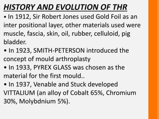 HISTORY AND EVOLUTION OF THR
• In 1912, Sir Robert Jones used Gold Foil as an
inter positional layer, other materials used were
muscle, fascia, skin, oil, rubber, celluloid, pig
bladder.
• In 1923, SMITH-PETERSON introduced the
concept of mould arthroplasty
• In 1933, PYREX GLASS was chosen as the
material for the first mould..
• In 1937, Venable and Stuck developed
VITTALIUM (an alloy of Cobalt 65%, Chromium
30%, Molybdnium 5%).
 