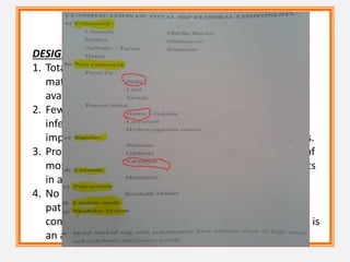 DESIGN AND SELECTION OF TOTAL HIP COMPONENTS
1. Total hip femoral and acetabular components of various
materials and a multitude of designs are currently
available.
2. Few implant designs prove to be clearly superior or
inferior to others. Certain design features of a given
implant may provide an advantage in selected situations.
3. Properly selected and implanted total hip components of
most designs can be expected to yield satisfactory results
in a high percentage of patients.
4. No implant design or system is appropriate for every
patient, and a general knowledge of the variety of
component designs and their strengths and weaknesses is
an asset to the surgeon
 