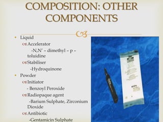 • Liquid
Accelerator
-N,N’ – dimethyl – p –
toluidine
Stabiliser
-Hydroquinone
• Powder
Initiator
- Benzoyl Peroxide
Radiopaque agent
-Barium Sulphate, Zirconium
Dioxide
Antibiotic
-Gentamicin Sulphate
COMPOSITION: OTHER
COMPONENTS
 