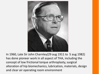 In 1960, Late Sir John Charnley(29 aug 1911 to 5 aug 1982)
has done pioneer work in all aspect of THA, including the
concept of low frictional torque arthroplasty, surgical
alteration of hip biomechanics, lubrication, materials, design
and clear air operating room environment
 