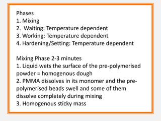 Phases
1. Mixing
2. Waiting: Temperature dependent
3. Working: Temperature dependent
4. Hardening/Setting: Temperature dependent
Mixing Phase 2-3 minutes
1. Liquid wets the surface of the pre-polymerised
powder = homogenous dough
2. PMMA dissolves in its monomer and the pre-
polymerised beads swell and some of them
dissolve completely during mixing
3. Homogenous sticky mass
 