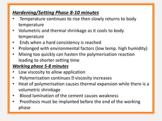 Hardening/Setting Phase 8-10 minutes
• Temperature continues to rise then slowly returns to body
temperature
• Volumetric and thermal shrinkage as it cools to body
temperature
• Ends when a hard consistency is reached
• Prolonged with environmental factors (low temp. high humidity)
• Mixing too quickly can hasten the polymerisation reaction
leading to shorter setting time
Working phase 5-8 minutes
• Low viscosity to allow application
• Polymerisation continues viscosity increases
• Heat of polymerisation causes thermal expansion while there is a
volumetric shrinkage
• Blood lamination of the cement causes weakness
• Prosthesis must be implanted before the end of the working
phase
 