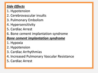 Side Effects
1. Hypotension
2. Cerebrovascular insults
3. Pulmonary Embolism
4. Hypersensitivity
5. Cardiac Arrest
6. Bone cement implantation syndrome
Bone cement implantation syndrome
1. Hypoxia
2. Hypotension
3. Cardiac Arrhythmias
4. Increased Pulmonary Vascular Resistance
5. Cardiac Arrest
 