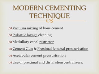 
MODERN CEMENTING
TECHNIQUE
Vacuum mixing of bone cement
Pulsatile lavage cleaning
Medullary canal restrictor
Cement Gun & Proximal femoral pressurisation
Acetabular cement pressurisation
Use of proximal and distal stem centralizers.
 