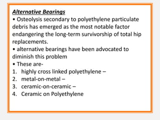 Alternative Bearings
• Osteolysis secondary to polyethylene particulate
debris has emerged as the most notable factor
endangering the long-term survivorship of total hip
replacements.
• alternative bearings have been advocated to
diminish this problem
• These are-
1. highly cross linked polyethylene –
2. metal-on-metal –
3. ceramic-on-ceramic –
4. Ceramic on Polyethylene
 