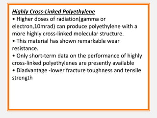 Highly Cross-Linked Polyethylene
• Higher doses of radiation(gamma or
electron,10mrad) can produce polyethylene with a
more highly cross-linked molecular structure.
• This material has shown remarkable wear
resistance.
• Only short-term data on the performance of highly
cross-linked polyethylenes are presently available
• Diadvantage -lower fracture toughness and tensile
strength
 