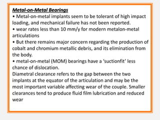 Metal-on-Metal Bearings
• Metal-on-metal implants seem to be tolerant of high impact
loading, and mechanical failure has not been reported.
• wear rates less than 10 mm/y for modern metalon-metal
articulations
• But there remains major concern regarding the production of
cobalt and chromium metallic debris, and its elimination from
the body.
• metal-on-metal (MOM) bearings have a ‘suctionfit’ less
chance of dislocation.
Diametral clearance refers to the gap between the two
implants at the equator of the articulation and may be the
most important variable affecting wear of the couple. Smaller
clearances tend to produce fluid film lubrication and reduced
wear
 