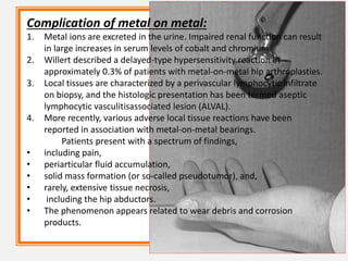 Complication of metal on metal:
1. Metal ions are excreted in the urine. Impaired renal function can result
in large increases in serum levels of cobalt and chromium.
2. Willert described a delayed-type hypersensitivity reaction in
approximately 0.3% of patients with metal-on-metal hip arthroplasties.
3. Local tissues are characterized by a perivascular lymphocytic infiltrate
on biopsy, and the histologic presentation has been termed aseptic
lymphocytic vasculitisassociated lesion (ALVAL).
4. More recently, various adverse local tissue reactions have been
reported in association with metal-on-metal bearings.
Patients present with a spectrum of findings,
• including pain,
• periarticular fluid accumulation,
• solid mass formation (or so-called pseudotumor), and,
• rarely, extensive tissue necrosis,
• including the hip abductors.
• The phenomenon appears related to wear debris and corrosion
products.
 