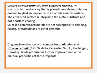 Oxidized zirconium (OXINIUM, Smith & Nephew, Memphis, TN)
is a zirconium metal alloy that is placed through an oxidation
process to yield an implant with a zirconia ceramic surface.
The enhanced surface is integral to the metal substrate and
not a surface coating.
So-called ceramicized metals are not susceptible to chipping,
flaking, or fracture as are other ceramics.
Ongoing investigation with composites of alumina and
zirconia ceramic (BIOLOX delta, CeramTec GmbH, Plochingen,
Germany) holds promise for further improvement in the
material properties of these implants.
 