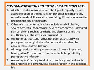 CONTRAINDICATIONS TO TOTAL HIP ARTHROPLASTY
1. Absolute contraindications for total hip arthroplasty include
active infection of the hip joint or any other region and any
unstable medical illnesses that would significantly increase the
risk of morbidity or mortality.
2. Other relative contraindications include morbid obesity,
severe dementia, tobacco use, severe osteoporosis, untreated
skin conditions such as psoriasis, and absence or relative
insufficiency of the abductor musculature.
3. Asymptomatic bacteriuria has not been associated with
postoperative surgical site infections and should not be
considered a contraindication.
4. Although perioperative glycemic control seems important,
hemoglobin A1c levels are also not reliable for predicting
postoperative infection.
5. According to Charnley, total hip arthroplasty can be done in
the presence of a chronic, low-grade infection in the opposite
hip
 