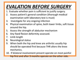 EVALATION BEFORE SURGERY
1. Evaluate whether pain is sufficient to justify surgery.
2. Assess patient’s general condition (thorough medical
examination with laboratory test is must)
3. Investigate for any ongoing infection
4. Physical examination of spine, both lower limbs, soft tissue
around the hip.
5. Assess the strength of abductor mechanism
6. Any fixed flexion deformity assessed.
7. Limb length
8. Neurological status
9. When both the hip and knee are arthritic usually hip
should be operated first because THR alters the knee
mechanics.
10. If bilateral involvement present operate on most painful
hip first and after 3 months operate on the other side.
 