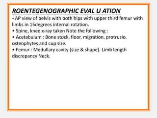 ROENTEGENOGRAPHIC EVAL U ATION
• AP view of pelvis with both hips with upper third femur with
limbs in 15degrees internal rotation.
• Spine, knee x-ray taken Note the following :
• Acetabulum : Bone stock, floor, migration, protrusio,
osteophytes and cup size.
• Femur : Medullary cavity (size & shape). Limb length
discrepancy Neck.
 