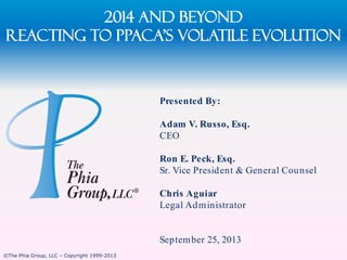 2014 and Beyond
Reacting to PPACA’s Volatile evolution

Presented By:
Adam V. Russo, Esq.
CEO
Ron E. Peck, Esq.
Sr. Vice Presid ent & General Cou nsel

Chris Aguiar
Legal Ad m inistrator

Septem ber 25, 2013
©The Phia Group, LLC – Copyright 1999-2013

 