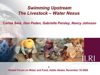 Swimming Upstream
          The Livestock – Water Nexus

Carlos Seré, Don Peden, Gabrielle Persley, Nancy Johnson




                                  l
   Global Forum on Water and Food, Addis Ababa, November 10 2008
 