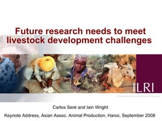 Future research needs to meet
 livestock development challenges




                      Carlos Seré and Iain Wright
Keynote Address, Asian Assoc. Animal Production, Hanoi, September 2008
 