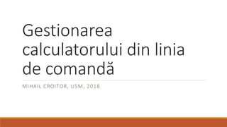 Gestionarea
calculatorului din linia
de comandă
MIHAIL CROITOR, USM, 2018
 