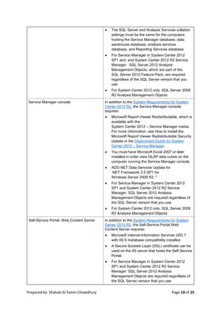 Prepared by: Shahab Al Yamin Chawdhury Page 10 of 25
 The SQL Server and Analysis Services collation
settings must be the same for the computers
hosting the Service Manager database, data
warehouse database, analysis services
database, and Reporting Services database.
 For Service Manager in System Center 2012
SP1 and and System Center 2012 R2 Service
Manager: SQL Server 2012 Analysis
Management Objects, which are part of the
SQL Server 2012 Feature Pack, are required
regardless of the SQL Server version that you
use
 For System Center 2012 only: SQL Server 2008
R2 Analysis Management Objects
Service Manager console In addition to the System Requirements for System
Center 2012 R2, the Service Manager console
requires:
 Microsoft Report Viewer Redistributable, which is
available with the
System Center 2012 – Service Manager media.
For more information, see How to Install the
Microsoft Report Viewer Redistributable Security
Update in the Deployment Guide for System
Center 2012 – Service Manager.
 You must have Microsoft Excel 2007 or later
installed in order view OLAP data cubes on the
computer running the Service Manager console.
 ADO.NET Data Services Update for
.NET Framework 3.5 SP1 for
Windows Server 2008 R2. *
 For Service Manager in System Center 2012
SP1 and System Center 2012 R2 Service
Manager: SQL Server 2012 Analysis
Management Objects are required regardless of
the SQL Server version that you use
 For System Center 2012 only: SQL Server 2008
R2 Analysis Management Objects
Self-Service Portal: Web Content Server In addition to the System Requirements for System
Center 2012 R2, the Self-Service Portal Web
Content Server requires:
 Microsoft Internet Information Services (IIS) 7
with IIS 6 metabase compatibility installed.
 A Secure Sockets Layer (SSL) certificate can be
used on the IIS server that hosts the Self-Service
Portal.
 For Service Manager in System Center 2012
SP1 and System Center 2012 R2 Service
Manager: SQL Server 2012 Analysis
Management Objects are required regardless of
the SQL Server version that you use
 