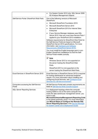 Prepared by: Shahab Al Yamin Chawdhury Page 11 of 25
 For System Center 2012 only: SQL Server 2008
R2 Analysis Management Objects
Self-Service Portal: SharePoint Web Parts One of the following versions of Microsoft
SharePoint:
 Microsoft SharePoint Foundation 2010
 Microsoft SharePoint Server 2010
 Microsoft SharePoint 2010 for Internet Sites
Enterprise
 If your Service Manager database uses SQL
Server 2012, then you must have Service Pack 1
applied to your SharePoint 2010 installation.
Software requirements for SharePoint Web Parts for
the Self-Service Portal are based on Microsoft
SharePoint Server 2010 specifications. For more
information, see Hardware and Software
Requirements (SharePoint Server 2010).
You must install the English language pack in non-
English SharePoint installations so that the Self-
Service Portal installs correctly.
Note
Windows Server 2012 is not supported on
the server hosting the SharePoint Web
Parts.
SharePoint 2013 is not supported on the
server hosting the SharePoint Web Parts.
Excel Services in SharePoint Server 2010 Excel Services in SharePoint Server 2010 is required
for hosting dashboards for advanced analytical
reports. For more information about installing and
configuring Excel Services, see Configure Excel
Services for a BI test environment.
Computers accessing the Self-Service
Portal
All Self-Service Portal web console requirements are
listed at Self-Service Web Console Support
SQL Server Reporting Services In a deployment topology where the computer
hosting SSRS is not on the same computer that
hosts the data warehouse management server, you
have to add
Microsoft.EnterpriseManagement.Reporting.Code
to the global assembly cache. For more information,
see Manual Steps to Configure the Remote SQL
Server Reporting Services in the Service Manager
for System Center 2012 Deployment Guide.
 