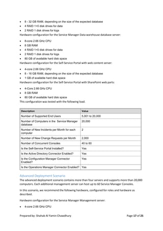 Prepared by: Shahab Al Yamin Chawdhury Page 17 of 25
 8 - 32 GB RAM, depending on the size of the expected database
 4 RAID 1+0 disk drives for data
 2 RAID 1 disk drives for logs
Hardware configuration for the Service Manager Data warehouse database server:
 8-core 2.66 GHz CPU
 8 GB RAM
 4 RAID 1+0 disk drives for data
 2 RAID 1 disk drives for logs
 80 GB of available hard disk space
Hardware configuration for the Self-Service Portal with web content server:
 4-core 2.66 GHz CPU
 8 - 16 GB RAM, depending on the size of the expected database
 1 GB of available hard disk space
Hardware configuration for the Self-Service Portal with SharePoint web parts:
 4-Core 2.66 GHz CPU
 8 GB RAM
 80 GB of available hard disk space
This configuration was tested with the following load.
Description Value
Number of Supported End Users 5,001 to 20,000
Number of Computers in the Service Manager
database
20,000
Number of New Incidents per Month for each
computer
2
Number of New Change Requests per Month 2,000
Number of Concurrent Consoles 40 to 60
Is the Self-Service Portal Installed? Yes
Is the Active Directory Connector Enabled? Yes
Is the Configuration Manager Connector
Enabled?
Yes
Is the Operations Manager Connector Enabled? Yes
Advanced Deployment Scenario
The advanced deployment scenario contains more than four servers and supports more than 20,000
computers. Each additional management server can host up to 60 Service Manager Consoles.
In this scenario, we recommend the following hardware, configured for roles and hardware as
described.
Hardware configuration for the Service Manager Management server:
 4-core 2.66 GHz CPU
 