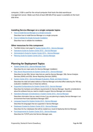 Prepared by: Shahab Al Yamin Chawdhury Page 4 of 25
computer, 3 GB is used for the virtual computer that hosts the data warehouse
management server. Make sure that at least 200 GB of free space is available on the hard
disk drive.
Installing Service Manager on a single computer topics
 How to Install Service Manager on a Single Computer
Describes how to install Service Manager on a single computer.
 How to Validate the Single-Computer Installation
Describes how to validate the installation.
Other resources for this component
 TechNet Library main page for System Center 2012 – Service Manager
 Operations Guide for System Center 2012 – Service Manager
 Administrator's Guide for System Center 2012 – Service Manager
 Planning Guide for System Center 2012 – Service Manager
Planning for Deployment Topics
 System Center 2012 - Service Manager Parts
Describes the six major parts of a Service Manager installation.
 SQL Server Requirements for System Center 2012 - Service Manager
Describes the two SQL Server roles that are used by Service Manager, SQL Server Analysis
Services (SSAS) and SQL Server Reporting Services (SSRS).
 System Center 2012 - Service Manager Evaluation, Retail, and Select Editions
Describes the retail and select editions of Service Manager and what effect selecting the 180-day
evaluation installation has on these two editions.
 Supported Configurations for System Center 2012 - Service Manager
Describes the hardware and software requirements for Service Manager. Specific considerations
about the software that you need to install to support Service Manager are included.
 Operations Manager Considerations in System Center 2012 - Service Manager
Describes information that you need to know if you are planning to deploy Service Manager in an
environment that hosts Operations Manager 2007.
 Language Support for System Center 2012 - Service Manager
Describes the languages that are supported in Service Manager.
 Databases Created by System Center 2012 - Service Manager
Describes the four databases that will be created as a result of deploying Service Manager.
 Port Assignments for System Center 2012 - Service Manager
Describes the TCP/IP ports that Service Manager uses.
 