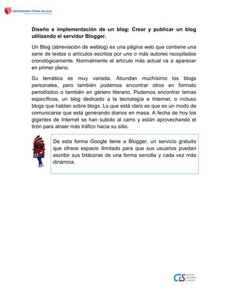 Diseño e implementación de un blog: Crear y publicar un blog
utilizando el servidor Blogger.
Un Blog (abreviación de weblog) es una página web que contiene una
serie de textos o artículos escritos por uno o más autores recopilados
cronológicamente. Normalmente el artículo más actual va a aparecer
en primer plano.
Su temática es muy variada. Abundan muchísimo los blogs
personales, pero también podemos encontrar otros en formato
periodístico o también en género literario. Podemos encontrar temas
específicos, un blog dedicado a la tecnología e Internet, o incluso
blogs que hablan sobre blogs. Lo que está claro es que es un modo de
comunicarse que está generando diarios en masa. A fecha de hoy los
gigantes de Internet se han subido al carro y están aprovechando el
tirón para atraer más tráfico hacia su sitio.
De esta forma Google tiene a Blogger, un servicio gratuito
que ofrece espacio ilimitado para que sus usuarios puedan
escribir sus bitácoras de una forma sencilla y cada vez más
dinámica.
 