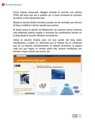 Como habrás observado, Blogger también te permite una edición
HTML del texto que vas a publicar por si fuera necesario la inclusión
de tablas u otros elementos web.
Desde la sección Editar entradas puedes ver las entradas que forman
el blog y modificar o borrar aquella que quieras.
Si tienes activa la opción de Moderación de usuarios (como veremos
más adelante) podrás aceptar o rechazar los comentarios hechos en
tu blog desde la sección Moderar comentarios.
Utiliza la sección Estado para ver que partes del blog están
actualizadas y cuáles no. Recuerda que al tratarse de un contenido
que se va creando periódicamente se deberá reconstruir la página
cada vez que hagas un cambio sobre ella, porque modifiques una
entrada, hayas creado una nueva, etc.
 