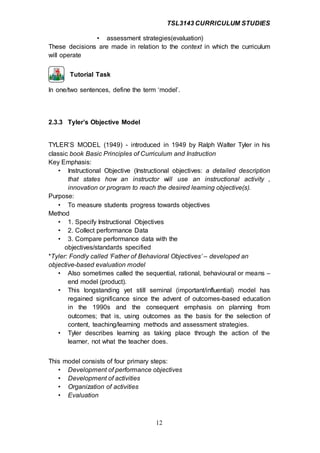 TSL3143 CURRICULUM STUDIES
12
• assessment strategies(evaluation)
These decisions are made in relation to the context in which the curriculum
will operate
Tutorial Task
In one/two sentences, define the term ‘model’.
2.3.3 Tyler’s Objective Model
TYLER’S MODEL (1949) - introduced in 1949 by Ralph Walter Tyler in his
classic book Basic Principles of Curriculum and Instruction
Key Emphasis:
• Instructional Objective (Instructional objectives: a detailed description
that states how an instructor will use an instructional activity ,
innovation or program to reach the desired learning objective(s).
Purpose:
• To measure students progress towards objectives
Method
• 1. Specify Instructional Objectives
• 2. Collect performance Data
• 3. Compare performance data with the
objectives/standards specified
*Tyler: Fondly called ‘Father of Behavioral Objectives’ – developed an
objective-based evaluation model
• Also sometimes called the sequential, rational, behavioural or means –
end model (product).
• This longstanding yet still seminal (important/influential) model has
regained significance since the advent of outcomes-based education
in the 1990s and the consequent emphasis on planning from
outcomes; that is, using outcomes as the basis for the selection of
content, teaching/learning methods and assessment strategies.
• Tyler describes learning as taking place through the action of the
learner, not what the teacher does.
This model consists of four primary steps:
• Development of performance objectives
• Development of activities
• Organization of activities
• Evaluation
 