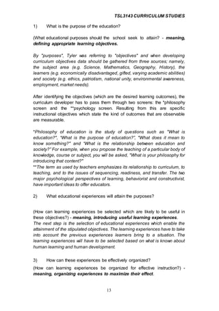 TSL3143 CURRICULUM STUDIES
13
1) What is the purpose of the education?
(What educational purposes should the school seek to attain? - meaning,
defining appropriate learning objectives.
By "purposes", Tyler was referring to "objectives" and when developing
curriculum objectives data should be gathered from three sources; namely,
the subject area (e.g. Science, Mathematics, Geography, History), the
learners (e.g. economically disadvantaged, gifted, varying academic abilities)
and society (e.g. ethics, patriotism, national unity, environmental awareness,
employment, market needs).
After identifying the objectives (which are the desired learning outcomes), the
curriculum developer has to pass them through two screens: the *philosophy
screen and the **psychology screen. Resulting from this are specific
instructional objectives which state the kind of outcomes that are observable
are measurable.
*Philosophy of education is the study of questions such as "What is
education?", “What is the purpose of education?”, "What does it mean to
know something?" and “What is the relationship between education and
society?” For example, when you propose the teaching of a particular body of
knowledge, course or subject, you will be asked, "What is your philosophy for
introducing that content?"
**The term as used by teachers emphasizes its relationship to curriculum, to
teaching, and to the issues of sequencing, readiness, and transfer. The two
major psychological perspectives of learning, behaviorist and constructivist,
have important ideas to offer educators.
2) What educational experiences will attain the purposes?
(How can learning experiences be selected which are likely to be useful in
these objectives?) - meaning, introducing useful learning experiences.
The next step is the selection of educational experiences which enable the
attainment of the stipulated objectives. The learning experiences have to take
into account the previous experiences learners bring to a situation. The
learning experiences will have to be selected based on what is known about
human learning and human development.
3) How can these experiences be effectively organized?
(How can learning experiences be organized for effective instruction?) -
meaning, organizing experiences to maximize their effect.
 