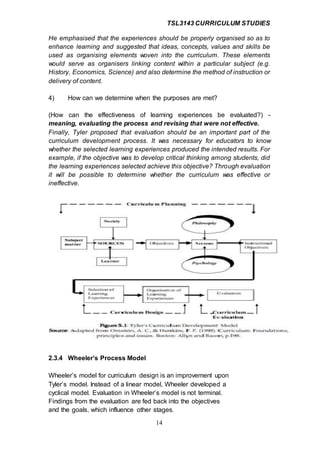 TSL3143 CURRICULUM STUDIES
14
He emphasised that the experiences should be properly organised so as to
enhance learning and suggested that ideas, concepts, values and skills be
used as organising elements woven into the curriculum. These elements
would serve as organisers linking content within a particular subject (e.g.
History, Economics, Science) and also determine the method of instruction or
delivery of content.
4) How can we determine when the purposes are met?
(How can the effectiveness of learning experiences be evaluated?) -
meaning, evaluating the process and revising that were not effective.
Finally, Tyler proposed that evaluation should be an important part of the
curriculum development process. It was necessary for educators to know
whether the selected learning experiences produced the intended results. For
example, if the objective was to develop critical thinking among students, did
the learning experiences selected achieve this objective? Through evaluation
it will be possible to determine whether the curriculum was effective or
ineffective.
2.3.4 Wheeler’s Process Model
Wheeler’s model for curriculum design is an improvement upon
Tyler’s model. Instead of a linear model, Wheeler developed a
cyclical model. Evaluation in Wheeler’s model is not terminal.
Findings from the evaluation are fed back into the objectives
and the goals, which influence other stages.
 