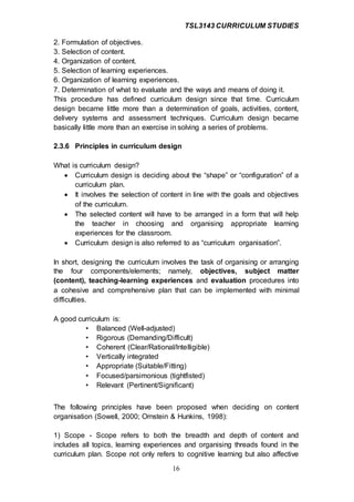 TSL3143 CURRICULUM STUDIES
16
2. Formulation of objectives.
3. Selection of content.
4. Organization of content.
5. Selection of learning experiences.
6. Organization of learning experiences.
7. Determination of what to evaluate and the ways and means of doing it.
This procedure has defined curriculum design since that time. Curriculum
design became little more than a determination of goals, activities, content,
delivery systems and assessment techniques. Curriculum design became
basically little more than an exercise in solving a series of problems.
2.3.6 Principles in curriculum design
What is curriculum design?
 Curriculum design is deciding about the “shape” or “configuration” of a
curriculum plan.
 It involves the selection of content in line with the goals and objectives
of the curriculum.
 The selected content will have to be arranged in a form that will help
the teacher in choosing and organising appropriate learning
experiences for the classroom.
 Curriculum design is also referred to as “curriculum organisation”.
In short, designing the curriculum involves the task of organising or arranging
the four components/elements; namely, objectives, subject matter
(content), teaching-learning experiences and evaluation procedures into
a cohesive and comprehensive plan that can be implemented with minimal
difficulties.
A good curriculum is:
• Balanced (Well-adjusted)
• Rigorous (Demanding/Difficult)
• Coherent (Clear/Rational/Intelligible)
• Vertically integrated
• Appropriate (Suitable/Fitting)
• Focused/parsimonious (tightfisted)
• Relevant (Pertinent/Significant)
The following principles have been proposed when deciding on content
organisation (Sowell, 2000; Ornstein & Hunkins, 1998):
1) Scope - Scope refers to both the breadth and depth of content and
includes all topics, learning experiences and organising threads found in the
curriculum plan. Scope not only refers to cognitive learning but also affective
 