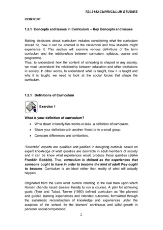 TSL3143 CURRICULUM STUDIES
2
CONTENT
1.2.1 Concepts and Issues in Curriculum – Key Concepts and Issues
Making decisions about curriculum includes considering what the curriculum
should be, how it can be enacted in the classroom and how students might
experience it. This section will examine various definitions of the term
curriculum and the relationships between curriculum, syllabus, course and
programme.
Thus, to understand how the content of schooling is shaped in any society,
we must understand the relationship between education and other institutions
in society. In other words, to understand what is taught, how it is taught and
why it is taught, we need to look at the social forces that shape the
curriculum.
1.2.1 Definitions of Curriculum
Exercise 1
What is your definition of curriculum?
 Write down in twenty-five-words-or-less a definition of curriculum.
 Share your definition with another friend or in a small group.
 Compare differences and similarities.
“Scientific” experts are qualified and justified in designing curricula based on
expert knowledge of what qualities are desirable in adult members of society
and it can be know what experiences would produce those qualities (John
Franklin Bobbitt). Thus, curriculum is defined as the experiences that
someone ought to have in order to become the kind of adult they ought
to become. Curriculum is an ideal rather than reality of what will actually
happen.
Originated from the Latin word currere referring to the oval track upon which
Roman chariots raced (means literally to run a course). A plan for achieving
goals (Tyler and Taba). Tanner (1980) defined curriculum as “the planned
and guided learning experiences and intended outcomes, formulated through
the systematic reconstruction of knowledge and experiences under the
auspices of the school, for the learners’ continuous and wilful growth in
personal social competence”.
 