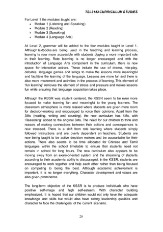 TSL3143 CURRICULUM STUDIES
20
For Level 1 the modules taught are:
 Module 1 (Listening and Speaking)
 Module 2 (Reading)
 Module 3 (Speaking)
 Module 4 (Language Arts)
At Level 2, grammar will be added to the four modules taught in Level 1.
Although textbooks are being used in the teaching and learning process,
learning is now more accessible with students playing a more important role
in their learning. Rote learning is no longer encouraged and with the
introduction of Language Arts component in the curriculum, there is now
space for interactive actives. These include the use of drama, role-play,
debates, language games and songs to make the lessons more meaningful
and facilitate the learning of the language. Lessons are more fun and there is
also more movement and activities in the process of learning. This element of
‘fun learning’ removes the element of stress and pressure and makes lessons
fun while ensuring that language acquisition takes place.
Although the KBSR was student centered, the KSSR seem to be even more
focused to make learning fun and meaningful to the young learners. The
classroom atmosphere is more relaxed where students are given more room
for decision-making and encouraged to voice their opinions. Apart from the
3Ms (reading, writing and counting), the new curriculum has 4Ms, with
‘Reasoning’ added to the original 3Ms. The need for our children to think and
reason, of making connections between their actions and consequences is
now stressed. There is a shift from rote learning where students simply
followed instructions and are overly dependent on teachers. Students are
now being taught to be active decision makers and be accountable for their
actions. There also seems to be time allocated for Chinese and Tamil
languages within the school timetable to ensure that students need not
remain in school for long hours. The new curriculum also appears to be
moving away from an exam-oriented system and the streaming of students
according to their academic ability is discouraged. In the KSSR, students are
encouraged to work together and help each other rather than being focused
on competing to being the best. Although academic achievement is
important, it is no longer everything. Character development and values are
also given prominence.
The long-term objective of the KSSR is to produce individuals who have
positive self-image and high self-esteem. With character building
emphasized, it is hoped that our children would not only have the adequate
knowledge and skills but would also have strong leadership qualities and
character to face the challengers of the current scenario.
 