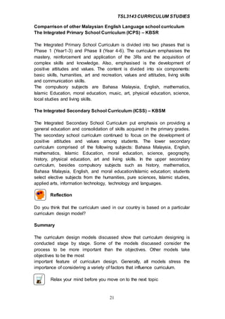 TSL3143 CURRICULUM STUDIES
21
Comparrison of other Malaysian English Language school curriculum
The Integrated Primary School Curriculum (ICPS) – KBSR
The Integrated Primary School Curriculum is divided into two phases that is
Phase 1 (Year1-3) and Phase II (Year 4-6). The curriculum emphasises the
mastery, reinforcement and application of the 3Rs and the acquisition of
complex skills and knowledge. Also, emphasised is the development of
positive attitudes and values. The content is divided into six components:
basic skills, humanities, art and recreation, values and attitudes, living skills
and communication skills.
The compulsory subjects are Bahasa Malaysia, English, mathematics,
Islamic Education, moral education, music, art, physical education, science,
local studies and living skills.
The Integrated Secondary School Curriculum (ICSS) – KBSM
The Integrated Secondary School Curriculum put emphasis on providing a
general education and consolidation of skills acquired in the primary grades.
The secondary school curriculum continued to focus on the development of
positive attitudes and values among students. The lower secondary
curriculum comprised of the following subjects: Bahasa Malaysia, English,
mathematics, Islamic Education, moral education, science, geography,
history, physical education, art and living skills. In the upper secondary
curriculum, besides compulsory subjects such as history, mathematics,
Bahasa Malaysia, English, and moral education/Islamic education; students
select elective subjects from the humanities, pure sciences, Islamic studies,
applied arts, information technology, technology and languages.
Reflection
Do you think that the curriculum used in our country is based on a particular
curriculum design model?
Summary
The curriculum design models discussed show that curriculum designing is
conducted stage by stage. Some of the models discussed consider the
process to be more important than the objectives. Other models take
objectives to be the most
important feature of curriculum design. Generally, all models stress the
importance of considering a variety of factors that influence curriculum.
Relax your mind before you move on to the next topic
 