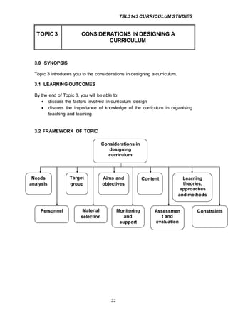 TSL3143 CURRICULUM STUDIES
22
TOPIC 3 CONSIDERATIONS IN DESIGNING A
CURRICULUM
3.0 SYNOPSIS
Topic 3 introduces you to the considerations in designing a curriculum.
3.1 LEARNING OUTCOMES
By the end of Topic 3, you will be able to:
 discuss the factors involved in curriculum design
 discuss the importance of knowledge of the curriculum in organising
teaching and learning
3.2 FRAMEWORK OF TOPIC
Considerations in
designing
curriculum
Needs
analysis
Personnel Material
selection
Monitoring
and
support
Assessmen
t and
evaluation
Constraints
Target
group
Aims and
objectives
Content Learning
theories,
approaches
and methods
 
