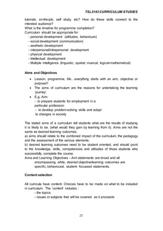 TSL3143 CURRICULUM STUDIES
25
tutorials, on-the-job, self study, etc? How do these skills connect to the
intended audience?
What is the timeline for programme completion?
Curriculum should be appropriate for:
- personal development (attitudes, behaviours)
- social development (communication)
- aesthetic development
- interpersonal/intrapersonal development
- physical development
- Intellectual development
- Multiple intelligence (linguistic, spatial, musical, logical-mathematical)
Aims and Objectives
 Lesson, programme, life…everything starts with an aim, objective or
purpose!!
 The aims of curriculum are the reasons for undertaking the learning
‘journey’
 E.g. Aim:
- to prepare students for employment in a
particular profession
- to develop problem-solving skills and adapt
to changes in society
The stated aims of a curriculum tell students what are the results of studying
it is likely to be. (what would they gain by learning from it). Aims are not the
same as desired learning outcomes.
a) aims should relate to the combined impact of the curriculum, the pedagogy
and the assessment of the various elements.
b) desired learning outcomes need to be student oriented, and should point
to the knowledge, skills, competencies and attitudes of those students who
successfully complete the course.
Aims and Learning Objectives - Aim statements are broad and all
encompassing, while, desired objective/learning outcomes are
specific, behavioural, student- focussed statements.
Content selection
All curricula have content. Choices have to be made on what to be included
in curriculum. The ‘content’ includes :
- the topics
- issues or subjects that will be covered as it proceeds
 
