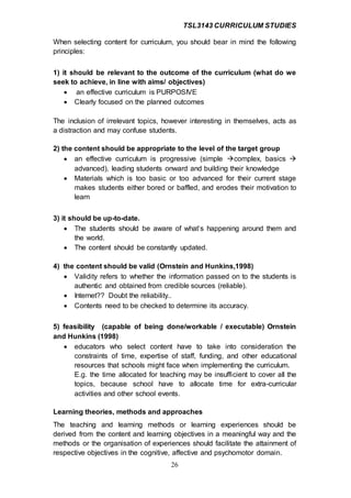 TSL3143 CURRICULUM STUDIES
26
When selecting content for curriculum, you should bear in mind the following
principles:
1) it should be relevant to the outcome of the curriculum (what do we
seek to achieve, in line with aims/ objectives)
 an effective curriculum is PURPOSIVE
 Clearly focused on the planned outcomes
The inclusion of irrelevant topics, however interesting in themselves, acts as
a distraction and may confuse students.
2) the content should be appropriate to the level of the target group
 an effective curriculum is progressive (simple complex, basics 
advanced), leading students onward and building their knowledge
 Materials which is too basic or too advanced for their current stage
makes students either bored or baffled, and erodes their motivation to
learn
3) it should be up-to-date.
 The students should be aware of what’s happening around them and
the world.
 The content should be constantly updated.
4) the content should be valid (Ornstein and Hunkins,1998)
 Validity refers to whether the information passed on to the students is
authentic and obtained from credible sources (reliable).
 Internet?? Doubt the reliability..
 Contents need to be checked to determine its accuracy.
5) feasibility (capable of being done/workable / executable) Ornstein
and Hunkins (1998)
 educators who select content have to take into consideration the
constraints of time, expertise of staff, funding, and other educational
resources that schools might face when implementing the curriculum.
E.g. the time allocated for teaching may be insufficient to cover all the
topics, because school have to allocate time for extra-curricular
activities and other school events.
Learning theories, methods and approaches
The teaching and learning methods or learning experiences should be
derived from the content and learning objectives in a meaningful way and the
methods or the organisation of experiences should facilitate the attainment of
respective objectives in the cognitive, affective and psychomotor domain.
 