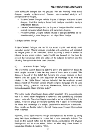 TSL3143 CURRICULUM STUDIES
27
Most curriculum designs can be grouped into the following three basic
designs; namely, subject-centred designs, learner-centred designs and
problem-centred designs.
 Subject-Centred Designs include 5 types of designs: academic subject
designs, discipline designs, broad field designs, correlation designs
and process designs.
 Learner-Centred Designs include 3 types of designs identified as child-
centred, romantic/radical designs and humanistic designs.
 Problem-Centred Designs include 3 types of designs identified as life-
situations design, core design and social problems design.
1) Subject-centred design
Subject-Centred Designs are by far the most popular and widely used
curriculum design. This is because knowledge and content are well accepted
as integral parts of the curriculum. Since acquiring a body of content is
integral in any school system, much thought has focused on how best to
present the knowledge, skills and values of the subjects to learners and the
following five approaches have been proposed:
(a) Academic Subject Design
The academic subject design is both the oldest and best known design to
most people because it was the way many of them were educated. This
design is based on the belief that humans are unique because of their
intellect and the quest for and acquisition of knowledge is to feed this
intellect. In the 1930s, Robert Hutchins indicated that the academic subject
design model for American schools should comprise language and its uses
(reading, writing, grammar, literature), Mathematics, Science, History and
foreign languages. Has it changed today?
Why is this model of curriculum design widely adopted? One reason given is
that it is much easily interpreted in textbooks and commercially available
support materials. Since teaching is essentially a verbal activity (whether it be
lecture, recitation, group discussion) teachers find it easier to communicate
the ideas and knowledge of a subject presented in verbal form in textbooks.
Also, people are familiar with this format, having gone through it themselves
when in school.
However, critics argue that this design deemphasises the learner by taking
away their rights to choose the content that is most meaningful to them. The
focus on the subject matter fails to foster social, psychological and physical
development and to some extent, fosters an elite ruling class based on
knowledge (Ornstein & Hunkins, 1998).
 