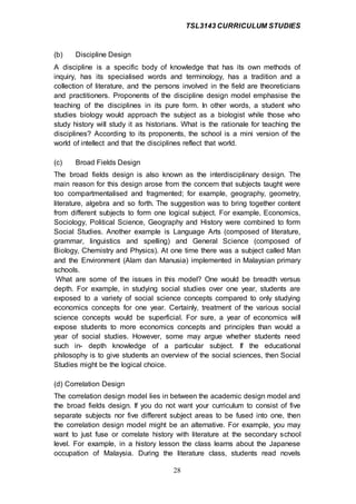 TSL3143 CURRICULUM STUDIES
28
(b) Discipline Design
A discipline is a specific body of knowledge that has its own methods of
inquiry, has its specialised words and terminology, has a tradition and a
collection of literature, and the persons involved in the field are theoreticians
and practitioners. Proponents of the discipline design model emphasise the
teaching of the disciplines in its pure form. In other words, a student who
studies biology would approach the subject as a biologist while those who
study history will study it as historians. What is the rationale for teaching the
disciplines? According to its proponents, the school is a mini version of the
world of intellect and that the disciplines reflect that world.
(c) Broad Fields Design
The broad fields design is also known as the interdisciplinary design. The
main reason for this design arose from the concern that subjects taught were
too compartmentalised and fragmented; for example, geography, geometry,
literature, algebra and so forth. The suggestion was to bring together content
from different subjects to form one logical subject. For example, Economics,
Sociology, Political Science, Geography and History were combined to form
Social Studies. Another example is Language Arts (composed of literature,
grammar, linguistics and spelling) and General Science (composed of
Biology, Chemistry and Physics). At one time there was a subject called Man
and the Environment (Alam dan Manusia) implemented in Malaysian primary
schools.
What are some of the issues in this model? One would be breadth versus
depth. For example, in studying social studies over one year, students are
exposed to a variety of social science concepts compared to only studying
economics concepts for one year. Certainly, treatment of the various social
science concepts would be superficial. For sure, a year of economics will
expose students to more economics concepts and principles than would a
year of social studies. However, some may argue whether students need
such in- depth knowledge of a particular subject. If the educational
philosophy is to give students an overview of the social sciences, then Social
Studies might be the logical choice.
(d) Correlation Design
The correlation design model lies in between the academic design model and
the broad fields design. If you do not want your curriculum to consist of five
separate subjects nor five different subject areas to be fused into one, then
the correlation design model might be an alternative. For example, you may
want to just fuse or correlate history with literature at the secondary school
level. For example, in a history lesson the class learns about the Japanese
occupation of Malaysia. During the literature class, students read novels
 