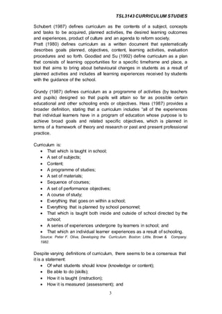 TSL3143 CURRICULUM STUDIES
3
Schubert (1987) defines curriculum as the contents of a subject, concepts
and tasks to be acquired, planned activities, the desired learning outcomes
and experiences, product of culture and an agenda to reform society.
Pratt (1980) defines curriculum as a written document that systematically
describes goals planned, objectives, content, learning activities, evaluation
procedures and so forth. Goodlad and Su (1992) define curriculum as a plan
that consists of learning opportunities for a specific timeframe and place, a
tool that aims to bring about behavioural changes in students as a result of
planned activities and includes all learning experiences received by students
with the guidance of the school.
Grundy (1987) defines curriculum as a programme of activities (by teachers
and pupils) designed so that pupils will attain so far as possible certain
educational and other schooling ends or objectives. Hass (1987) provides a
broader definition, stating that a curriculum includes “all of the experiences
that individual learners have in a program of education whose purpose is to
achieve broad goals and related specific objectives, which is planned in
terms of a framework of theory and research or past and present professional
practice.
Curriculum is:
 That which is taught in school;
 A set of subjects;
 Content;
 A programme of studies;
 A set of materials;
 Sequence of courses;
 A set of performance objectives;
 A course of study;
 Everything that goes on within a school;
 Everything that is planned by school personnel;
 That which is taught both inside and outside of school directed by the
school;
 A series of experiences undergone by learners in school; and
 That which an individual learner experiences as a result of schooling.
Source: Peter F. Oliva, Developing the Curriculum. Boston: Little, Brown & Company.
1982.
Despite varying definitions of curriculum, there seems to be a consensus that
it is a statement:
 Of what students should know (knowledge or content);
 Be able to do (skills);
 How it is taught (instruction);
 How it is measured (assessment); and
 