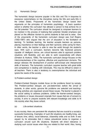 TSL3143 CURRICULUM STUDIES
31
(c) Humanistic Design
The humanistic design became popular in the 60s and 70s in response to
excessive overemphasis on the disciplines during the 50s and early 60s in
the United States. Proponents of the humanistic design based their
arguments on the principles of humanistic psychology. A basic question
asked is whether the curriculum has allowed a person to truly achieve his or
her full potential. The curriculum should be designed to empower learners to
be involved in the process of realising their potential. Greater emphasis was
placed on the affective domain to permit students to feel and to value. One
of the proponents of the humanistic curriculum design was Carl Rogers
(1902-1987) who argued that the aim of education is the facilitation of
learning. To facilitate learning, the teacher accepts learners as persons,
placing importance on their feelings and their opinions; while caring for them.
In other words, the teacher is able to view the world through the student’s
eyes. With such a curriculum, learners become fully functional persons
capable of intelligent choice; are critical learners able to approach problem
situations with flexibility; and are able to work cooperatively with others
(Ornstein & Hunkins, 1998). The humanistic curriculum design focuses on the
interconnectedness of the cognitive, affective and psychomotor domains. The
design stresses the development of positive self-concept and interpersonal
skills of learners. The humanistic curriculum requires teacher with great skills
and competence in dealing with individuals. This may be difficult to obtain in
all teachers. There is also a tendency to overemphasise the individual and
ignore the needs of the society.
3) Problem-centred design
Problem-Centred Designs models focus on the problems faced by society.
The Problem-centred designs are pre-determined before the arrival of
students. In other words, genuine life problems are selected and teaching-
learning activities are organised around these issues. The learner is placed in
the social setting to address problems. Unlike the learner-centred designs,
the problems or issues discussed originate from issues that are of concern to
society. It aims to prepare students with relevant knowledge and skills to fit
into society when they leave school.
(a) Life-centred situations
In any society, there are persistent life situations that are crucial to a society’s
successful functioning. Examples of such life situations are healthy living, use
of leisure time, ethics, racial tolerance, citizenship skills and so forth. It was
argued by its advocates that it makes educational sense to organise a
curriculum around such life situations. Students will direct relevance in
studying such social issues when they are related to their world. Also, having
 