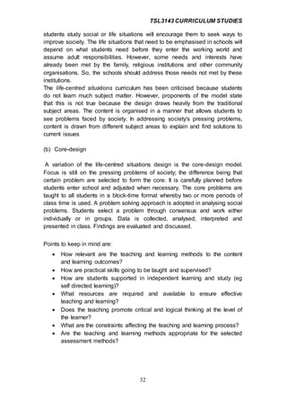 TSL3143 CURRICULUM STUDIES
32
students study social or life situations will encourage them to seek ways to
improve society. The life situations that need to be emphasised in schools will
depend on what students need before they enter the working world and
assume adult responsibilities. However, some needs and interests have
already been met by the family, religious institutions and other community
organisations. So, the schools should address those needs not met by these
institutions.
The life-centred situations curriculum has been criticised because students
do not learn much subject matter. However, proponents of the model state
that this is not true because the design draws heavily from the traditional
subject areas. The content is organised in a manner that allows students to
see problems faced by society. In addressing society's pressing problems,
content is drawn from different subject areas to explain and find solutions to
current issues
(b) Core-design
A variation of the life-centred situations design is the core-design model.
Focus is still on the pressing problems of society; the difference being that
certain problem are selected to form the core. It is carefully planned before
students enter school and adjusted when necessary. The core problems are
taught to all students in a block-time format whereby two or more periods of
class time is used. A problem solving approach is adopted in analysing social
problems. Students select a problem through consensus and work either
individually or in groups. Data is collected, analysed, interpreted and
presented in class. Findings are evaluated and discussed.
Points to keep in mind are:
 How relevant are the teaching and learning methods to the content
and learning outcomes?
 How are practical skills going to be taught and supervised?
 How are students supported in independent learning and study (eg
self directed learning)?
 What resources are required and available to ensure effective
teaching and learning?
 Does the teaching promote critical and logical thinking at the level of
the learner?
 What are the constraints affecting the teaching and learning process?
 Are the teaching and learning methods appropriate for the selected
assessment methods?
 