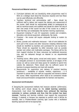 TSL3143 CURRICULUM STUDIES
33
Personnel and Material selection
 Curriculum planners who are developing whole programmes need to
think at a strategic level about the resources required and how these
can be used effectively and efficiently.
 Teachers, technical and administrative staff – there should be
sufficient staff to deliver and support the delivery and assessment of
the course. Staff should be appropriately skilled (in pedagogical as
well as technical areas) and qualified and should be aware not only of
their own areas of the course but also of the course as a whole in
order that they can contextualise the learners’ learning experiences.
 Equipment including IT and AV equipment, models and simulators,
laboratory and clinical equipment, whiteboards, flip charts.
 Finances - the course will require adequate funding to sustain its
activities.
 Books, journals and multimedia resources – lists of core textbooks for
each part of the course and other resources including reference texts
should be identified by teachers and purchased for use by learners.
These should be supported by other resources such as journals
(printed and online) and multimedia packages. The library will be the
main support structure for these resources but additional resources
may also be delivered through an Intranet or via departmental
‘libraries’.
 Teaching rooms, office space, social and study space – there should
be adequate provision to accommodate learners at all stages of the
course as well as social and study space for students to spend time
outside the classroom. There should also be sufficient space for
teachers to prepare teaching and meet with students.
 Requirements for supervision and delivery of practical teaching
(practicum) – availability of schools, mentors, supervisors - it is
important to ensure that such staff are supported and trained to deliver
the course. Other requirements which need to be considered include
travel and accommodation arrangements for learners and teachers.
Assessment and Evaluation
In designing the assessment methods that measure students’ performance,
the starting point should always be the stated learning outcomes.
Assessments must check that students have achieved the learning
outcomes in various contexts and thus that the content has been
covered. Teaching and learning methods must support the assessment
strategy, if students or trainees are expected to perform well in MCQs for
example, then a Problem-Based Learning type course with a facilitative
teaching approach will not be appropriate.
 